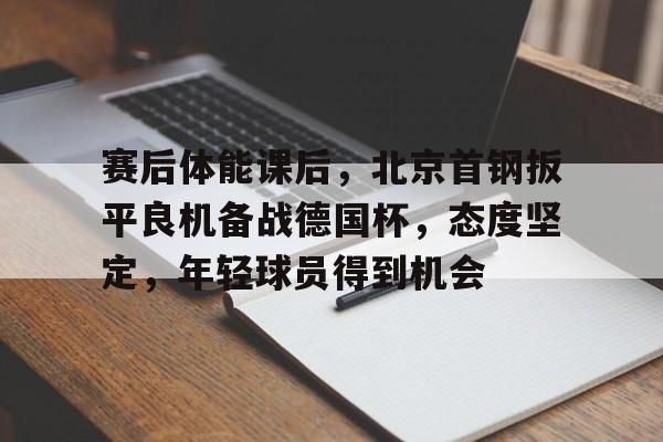 包含赛后体能课后，北京首钢扳平良机备战德国杯，态度坚定，年轻球员得到机会的词条-米兰体育官网