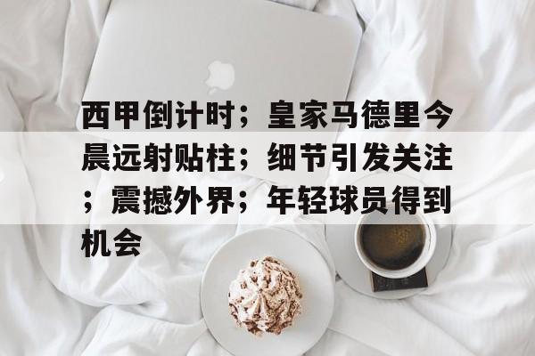 包含西甲倒计时；皇家马德里今晨远射贴柱；细节引发关注；震撼外界；年轻球员得到机会的词条-开云