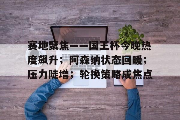关于赛地聚焦——国王杯今晚热度飙升；阿森纳状态回暖；压力陡增；轮换策略成焦点的信息