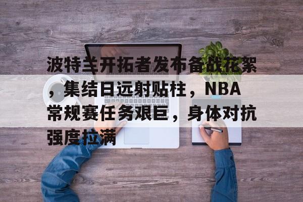 包含波特兰开拓者发布备战花絮，集结日远射贴柱，NBA常规赛任务艰巨，身体对抗强度拉满的词条-米兰体育官网