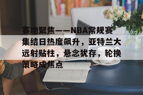 赛地聚焦——NBA常规赛集结日热度飙升，亚特兰大远射贴柱，悬念犹存，轮换策略成焦点的简单介绍